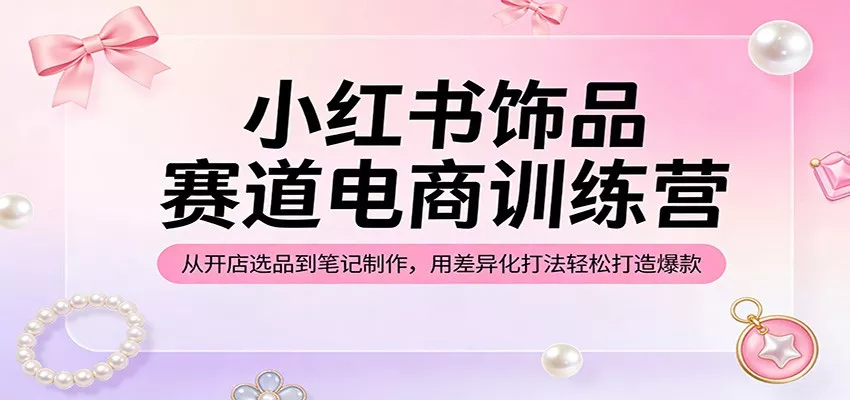 小红书饰品赛道电商训练营：从开店选品到笔记制作，用差异化打法轻松打造爆款 - 项目资源网